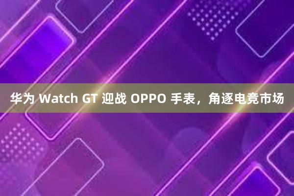 华为 Watch GT 迎战 OPPO 手表，角逐电竞市场