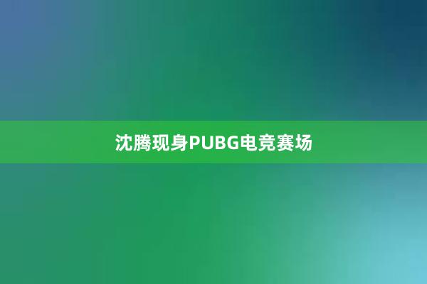 沈腾现身PUBG电竞赛场