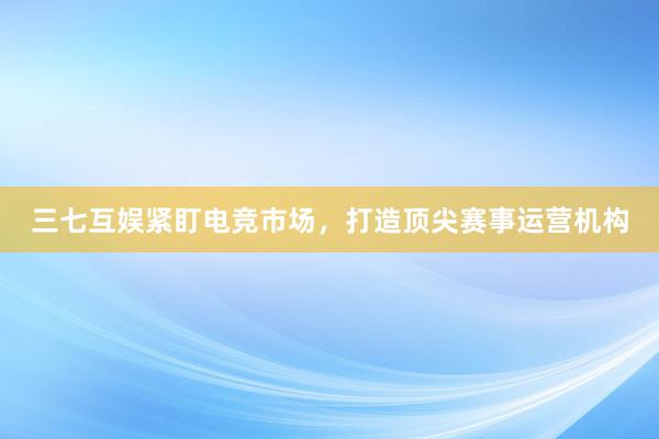 三七互娱紧盯电竞市场，打造顶尖赛事运营机构