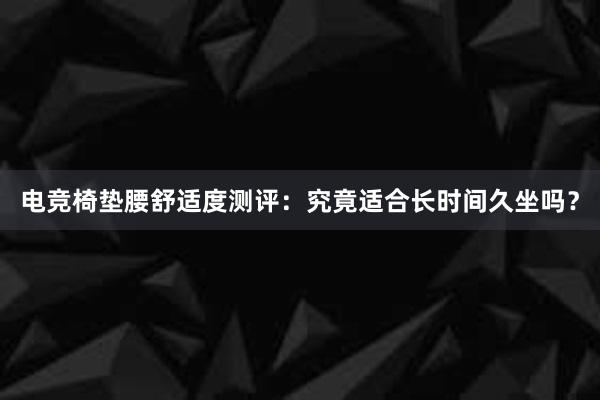 电竞椅垫腰舒适度测评：究竟适合长时间久坐吗？