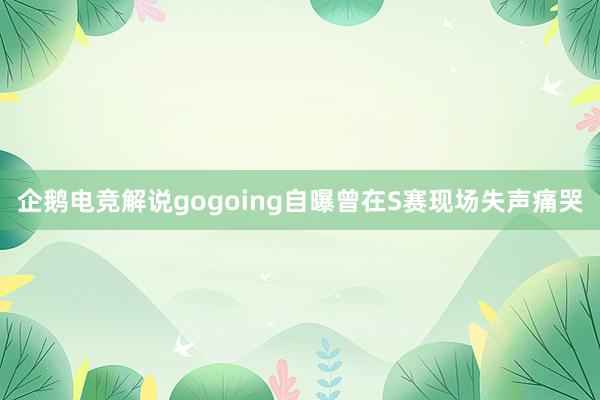 企鹅电竞解说gogoing自曝曾在S赛现场失声痛哭