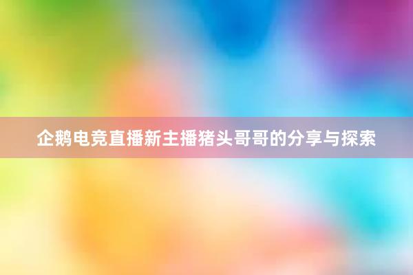 企鹅电竞直播新主播猪头哥哥的分享与探索