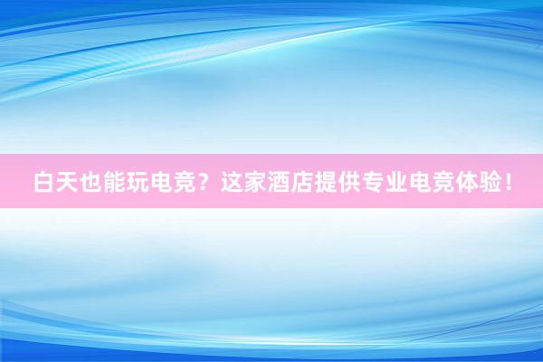 白天也能玩电竞？这家酒店提供专业电竞体验！