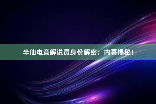 半仙电竞解说员身份解密：内幕揭秘！