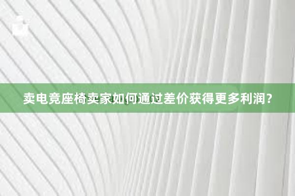 卖电竞座椅卖家如何通过差价获得更多利润？