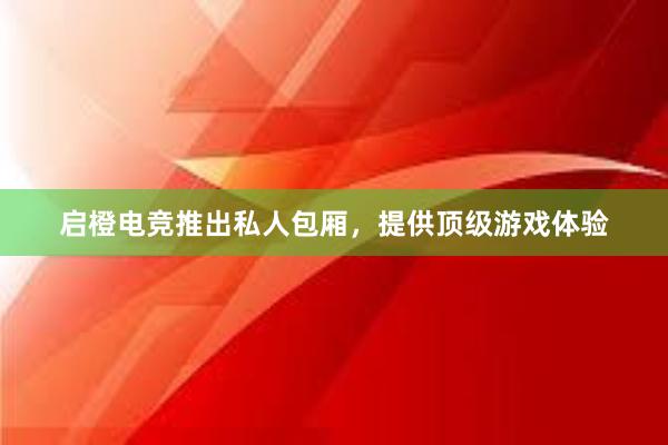 启橙电竞推出私人包厢，提供顶级游戏体验