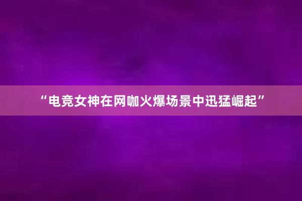 “电竞女神在网咖火爆场景中迅猛崛起”