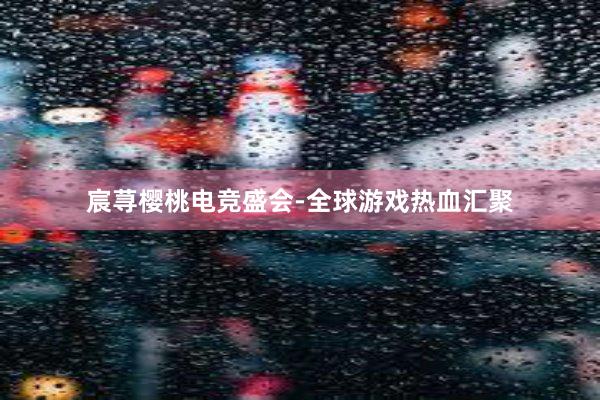 宸荨樱桃电竞盛会-全球游戏热血汇聚