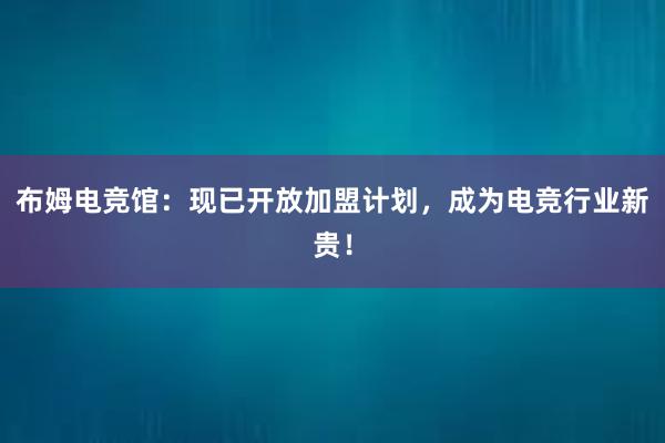 布姆电竞馆：现已开放加盟计划，成为电竞行业新贵！