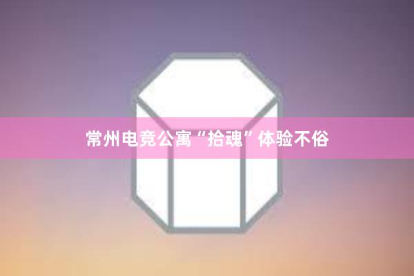 常州电竞公寓“拾魂”体验不俗