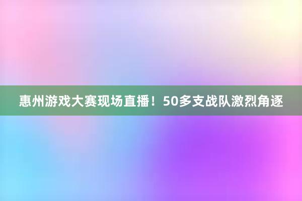 惠州游戏大赛现场直播！50多支战队激烈角逐