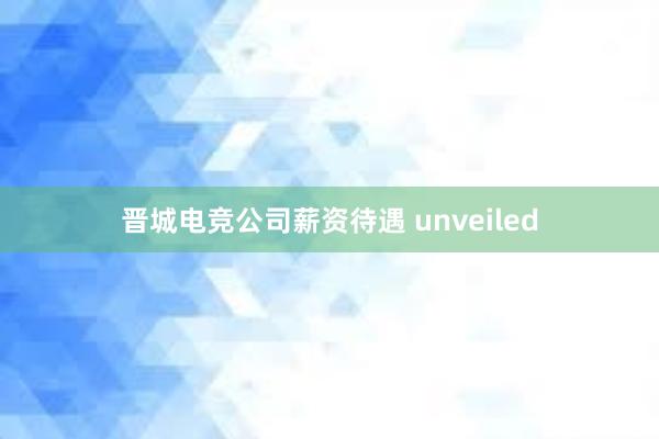 晋城电竞公司薪资待遇 unveiled