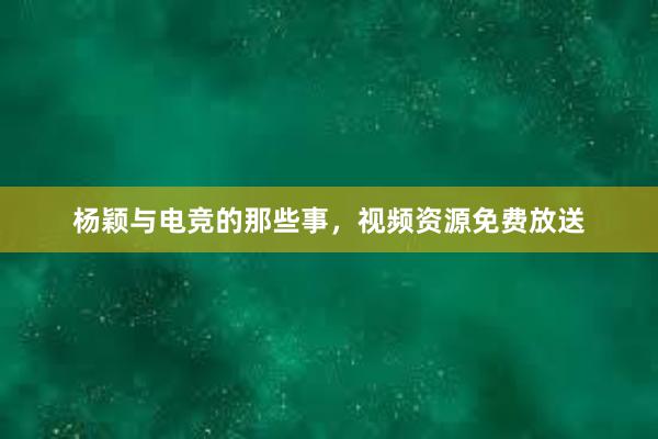 杨颖与电竞的那些事，视频资源免费放送