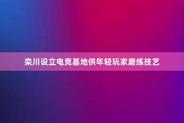 栾川设立电竞基地供年轻玩家磨练技艺