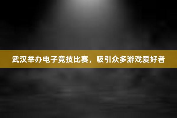 武汉举办电子竞技比赛，吸引众多游戏爱好者