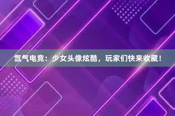 氙气电竞：少女头像炫酷，玩家们快来收藏！