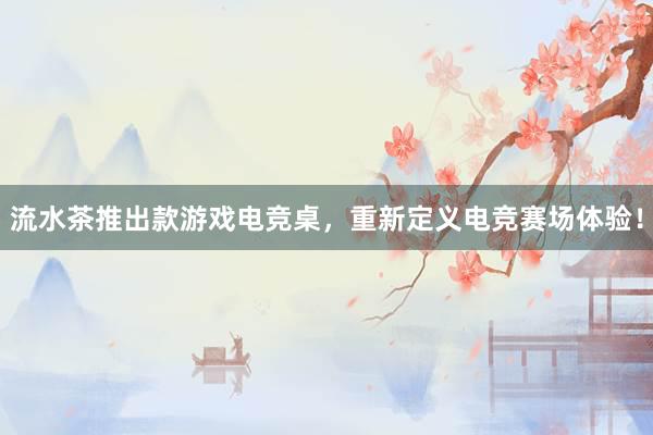 流水茶推出款游戏电竞桌，重新定义电竞赛场体验！