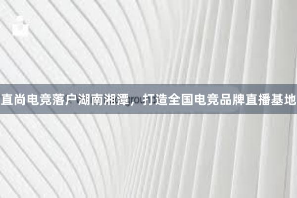 直尚电竞落户湖南湘潭，打造全国电竞品牌直播基地