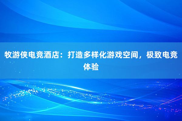 牧游侠电竞酒店：打造多样化游戏空间，极致电竞体验