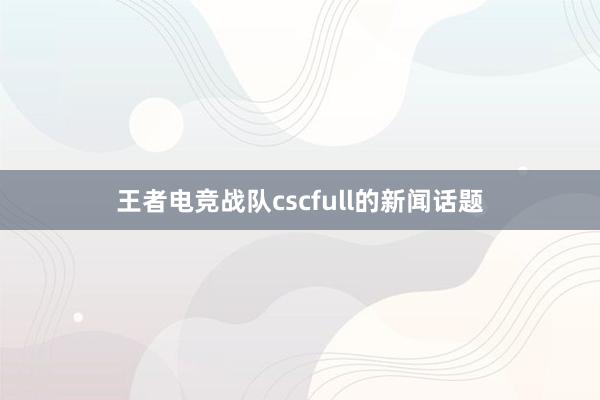 王者电竞战队cscfull的新闻话题