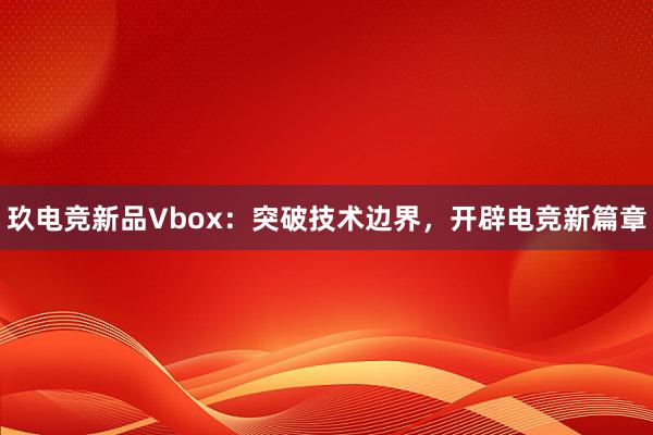 玖电竞新品Vbox：突破技术边界，开辟电竞新篇章