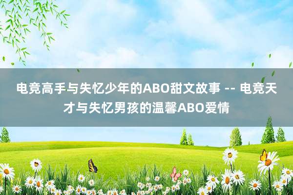 电竞高手与失忆少年的ABO甜文故事 -- 电竞天才与失忆男孩的温馨ABO爱情