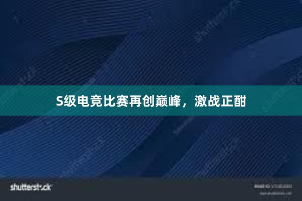 S级电竞比赛再创巅峰，激战正酣