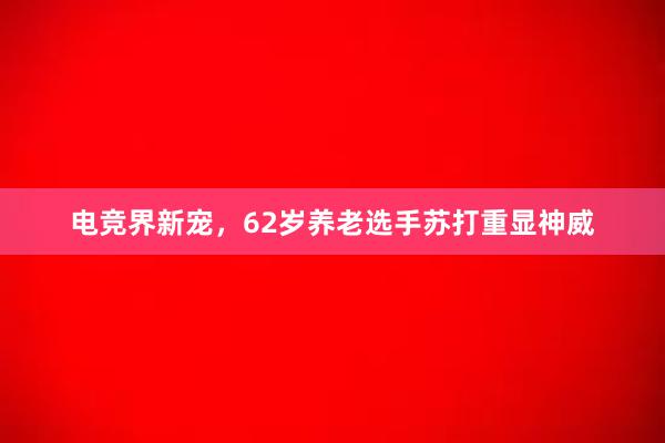 电竞界新宠，62岁养老选手苏打重显神威