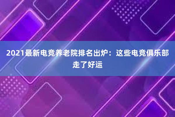 2021最新电竞养老院排名出炉：这些电竞俱乐部走了好运