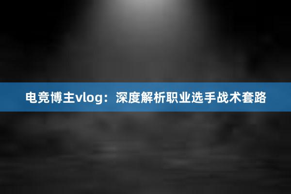 电竞博主vlog：深度解析职业选手战术套路