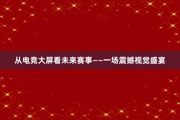 从电竞大屏看未来赛事——一场震撼视觉盛宴