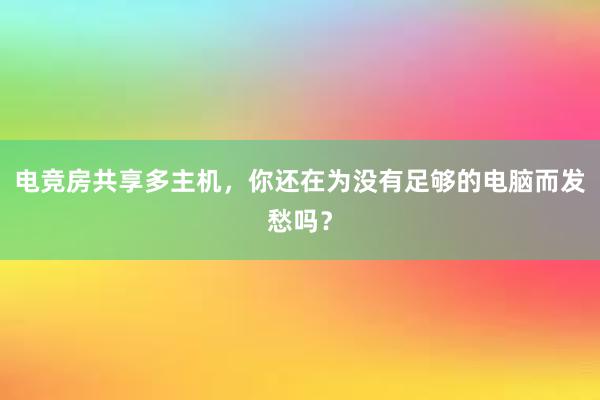 电竞房共享多主机，你还在为没有足够的电脑而发愁吗？