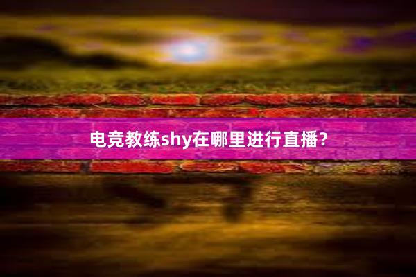 电竞教练shy在哪里进行直播？