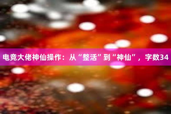 电竞大佬神仙操作：从“整活”到“神仙”，字数34