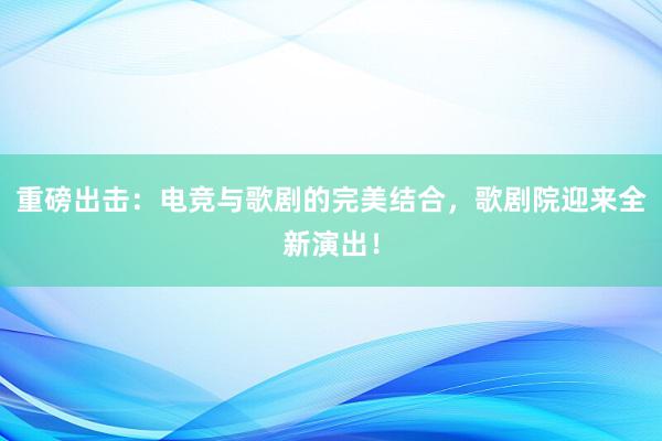 重磅出击：电竞与歌剧的完美结合，歌剧院迎来全新演出！