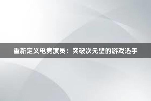 重新定义电竞演员：突破次元壁的游戏选手