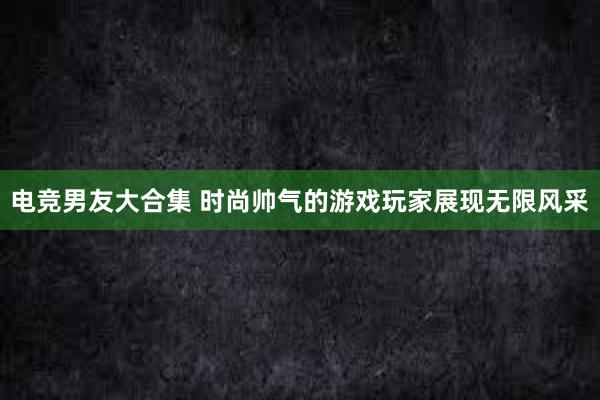 电竞男友大合集 时尚帅气的游戏玩家展现无限风采