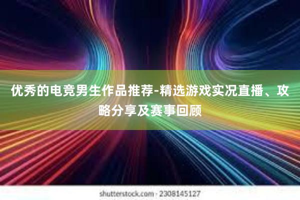 优秀的电竞男生作品推荐-精选游戏实况直播、攻略分享及赛事回顾