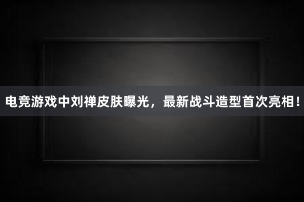 电竞游戏中刘禅皮肤曝光，最新战斗造型首次亮相！