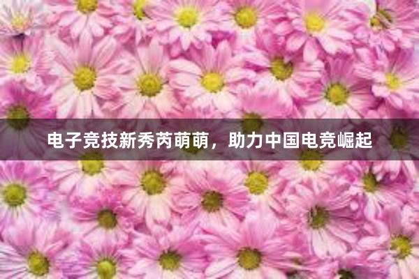 电子竞技新秀芮萌萌，助力中国电竞崛起