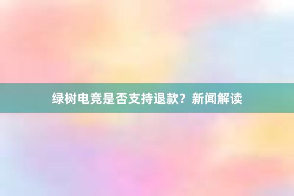 绿树电竞是否支持退款？新闻解读