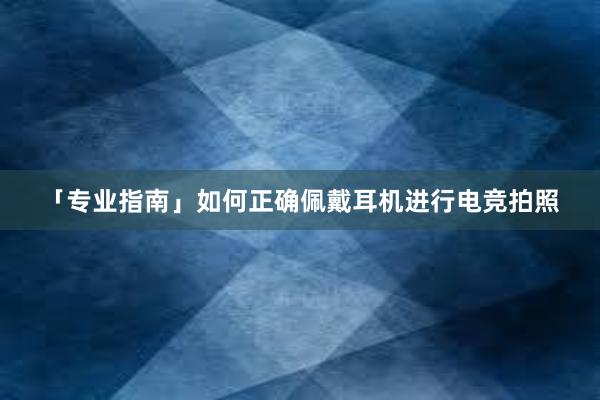 「专业指南」如何正确佩戴耳机进行电竞拍照