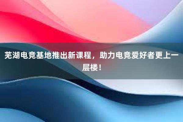 芜湖电竞基地推出新课程，助力电竞爱好者更上一层楼！