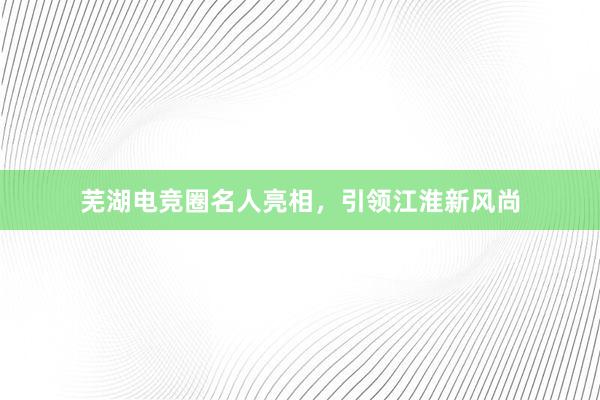 芜湖电竞圈名人亮相，引领江淮新风尚