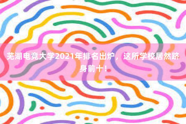 芜湖电竞大学2021年排名出炉，这所学校居然跻身前十！