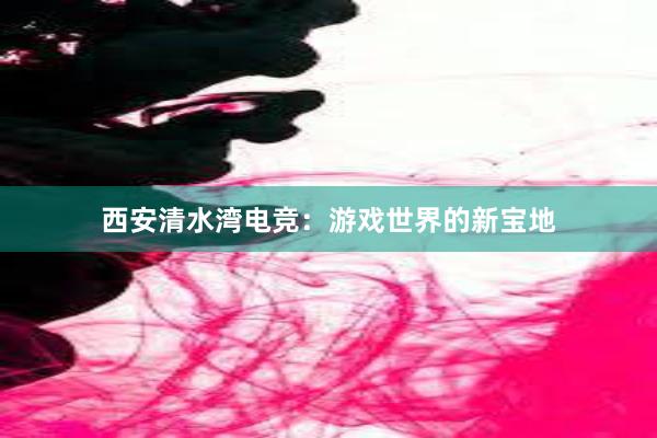 西安清水湾电竞：游戏世界的新宝地