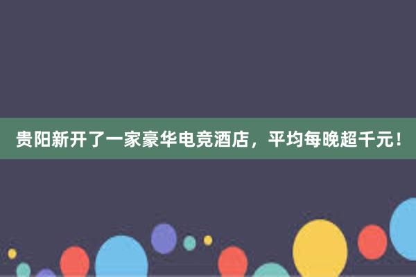 贵阳新开了一家豪华电竞酒店，平均每晚超千元！