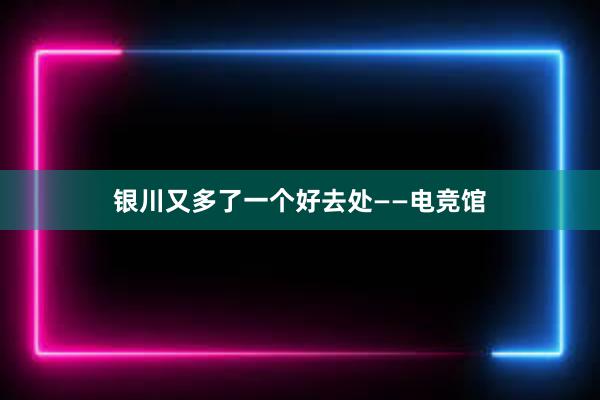 银川又多了一个好去处——电竞馆