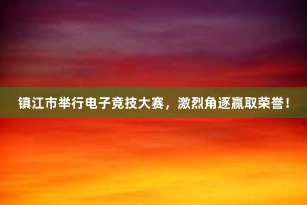 镇江市举行电子竞技大赛，激烈角逐赢取荣誉！