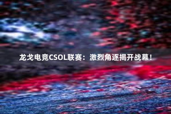 龙戈电竞CSOL联赛：激烈角逐揭开战幕！